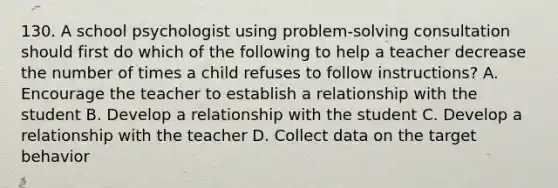 130. A school psychologist using problem-solving consultation should first do which of the following to help a teacher decrease the number of times a child refuses to follow instructions? A. Encourage the teacher to establish a relationship with the student B. Develop a relationship with the student C. Develop a relationship with the teacher D. Collect data on the target behavior