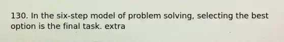 130. In the six-step model of problem solving, selecting the best option is the final task. extra