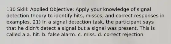 130 Skill: Applied Objective: Apply your knowledge of signal detection theory to identify hits, misses, and correct responses in examples. 21) In a signal detection task, the participant says that he didn't detect a signal but a signal was present. This is called a a. hit. b. false alarm. c. miss. d. correct rejection.