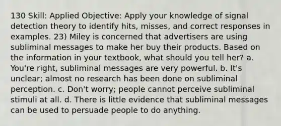 130 Skill: Applied Objective: Apply your knowledge of signal detection theory to identify hits, misses, and correct responses in examples. 23) Miley is concerned that advertisers are using subliminal messages to make her buy their products. Based on the information in your textbook, what should you tell her? a. You're right, subliminal messages are very powerful. b. It's unclear; almost no research has been done on subliminal perception. c. Don't worry; people cannot perceive subliminal stimuli at all. d. There is little evidence that subliminal messages can be used to persuade people to do anything.