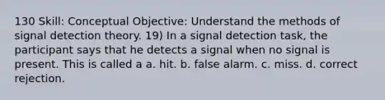 130 Skill: Conceptual Objective: Understand the methods of signal detection theory. 19) In a signal detection task, the participant says that he detects a signal when no signal is present. This is called a a. hit. b. false alarm. c. miss. d. correct rejection.