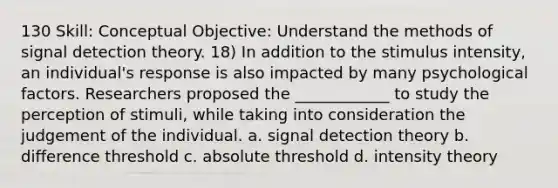 130 Skill: Conceptual Objective: Understand the methods of signal detection theory. 18) In addition to the stimulus intensity, an individual's response is also impacted by many psychological factors. Researchers proposed the ____________ to study the perception of stimuli, while taking into consideration the judgement of the individual. a. signal detection theory b. difference threshold c. absolute threshold d. intensity theory