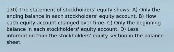 130) The statement of stockholders' equity shows: A) Only the ending balance in each stockholders' equity account. B) How each equity account changed over time. C) Only the beginning balance in each stockholders' equity account. D) Less information than the stockholders' equity section in the balance sheet.