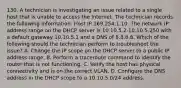 130. A technician is investigating an issue related to a single host that is unable to access the Internet. The technician records the following information: Host IP 169.254.1.10. The network IP address range on the DHCP server is 10.10.5.2-10.10.5.250 with a default gateway 10.10.5.1 and a DNS of 8.8.8.8. Which of the following should the technician perform to troubleshoot the issue? A. Change the IP scope on the DHCP server to a public IP address range. B. Perform a traceroute command to identify the router that is not functioning. C. Verify the host has physical connectivity and is on the correct VLAN. D. Configure the DNS address in the DHCP scope to a 10.10.5.0/24 address.