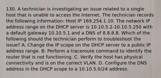 130. A technician is investigating an issue related to a single host that is unable to access the Internet. The technician records the following information: Host IP 169.254.1.10. The network IP address range on the DHCP server is 10.10.5.2-10.10.5.250 with a default gateway 10.10.5.1 and a DNS of 8.8.8.8. Which of the following should the technician perform to troubleshoot the issue? A. Change the IP scope on the DHCP server to a public IP address range. B. Perform a traceroute command to identify the router that is not functioning. C. Verify the host has physical connectivity and is on the correct VLAN. D. Configure the DNS address in the DHCP scope to a 10.10.5.0/24 address.