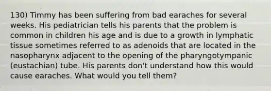 130) Timmy has been suffering from bad earaches for several weeks. His pediatrician tells his parents that the problem is common in children his age and is due to a growth in lymphatic tissue sometimes referred to as adenoids that are located in the nasopharynx adjacent to the opening of the pharyngotympanic (eustachian) tube. His parents don't understand how this would cause earaches. What would you tell them?