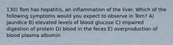 130) Tom has hepatitis, an inflammation of the liver. Which of the following symptoms would you expect to observe in Tom? A) jaundice B) elevated levels of blood glucose C) impaired digestion of protein D) blood in the feces E) overproduction of blood plasma albumin