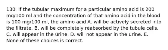 130. If the tubular maximum for a particular amino acid is 200 mg/100 ml and the concentration of that amino acid in the blood is 100 mg/100 ml, the amino acid A. will be actively secreted into the filtrate. B. will be completely reabsorbed by the tubule cells. C. will appear in the urine. D. will not appear in the urine. E. None of these choices is correct.