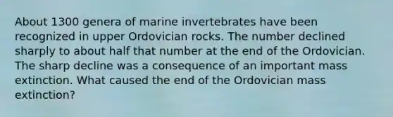 About 1300 genera of marine invertebrates have been recognized in upper Ordovician rocks. The number declined sharply to about half that number at the end of the Ordovician. The sharp decline was a consequence of an important mass extinction. What caused the end of the Ordovician mass extinction?