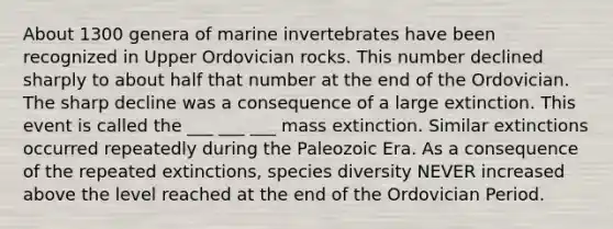 About 1300 genera of marine invertebrates have been recognized in Upper Ordovician rocks. This number declined sharply to about half that number at the end of the Ordovician. The sharp decline was a consequence of a large extinction. This event is called the ___ ___ ___ mass extinction. Similar extinctions occurred repeatedly during the Paleozoic Era. As a consequence of the repeated extinctions, species diversity NEVER increased above the level reached at the end of the Ordovician Period.