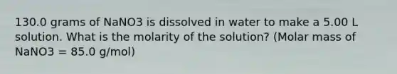 130.0 grams of NaNO3 is dissolved in water to make a 5.00 L solution. What is the molarity of the solution? (Molar mass of NaNO3 = 85.0 g/mol)