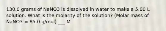 130.0 grams of NaNO3 is dissolved in water to make a 5.00 L solution. What is the molarity of the solution? (Molar mass of NaNO3 = 85.0 g/mol) ___ M