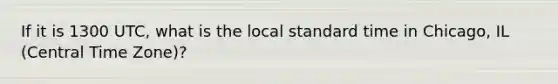 If it is 1300 UTC, what is the local standard time in Chicago, IL (Central Time Zone)?