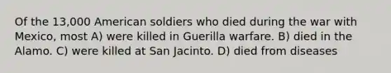 Of the 13,000 American soldiers who died during the war with Mexico, most A) were killed in Guerilla warfare. B) died in the Alamo. C) were killed at San Jacinto. D) died from diseases