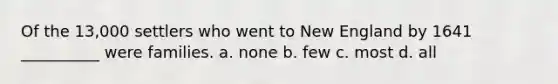 Of the 13,000 settlers who went to New England by 1641 __________ were families. a. none b. few c. most d. all