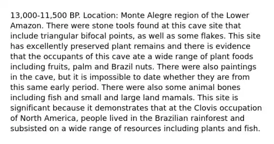 13,000-11,500 BP. Location: Monte Alegre region of the Lower Amazon. There were stone tools found at this cave site that include triangular bifocal points, as well as some flakes. This site has excellently preserved plant remains and there is evidence that the occupants of this cave ate a wide range of plant foods including fruits, palm and Brazil nuts. There were also paintings in the cave, but it is impossible to date whether they are from this same early period. There were also some animal bones including fish and small and large land mamals. This site is significant because it demonstrates that at the Clovis occupation of North America, people lived in the Brazilian rainforest and subsisted on a wide range of resources including plants and fish.