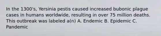 In the 1300's, Yersinia pestis caused increased bubonic plague cases in humans worldwide, resulting in over 75 million deaths. This outbreak was labeled a(n) A. Endemic B. Epidemic C. Pandemic