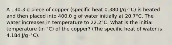 A 130.3 g piece of copper (specific heat 0.380 J/g･°C) is heated and then placed into 400.0 g of water initially at 20.7°C. The water increases in temperature to 22.2°C. What is the initial temperature (in °C) of the copper? (The specific heat of water is 4.184 J/g･°C).