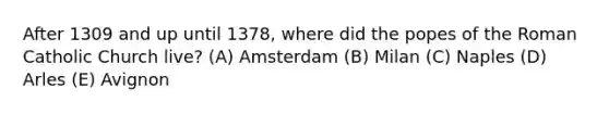 After 1309 and up until 1378, where did the popes of the Roman Catholic Church live? (A) Amsterdam (B) Milan (C) Naples (D) Arles (E) Avignon