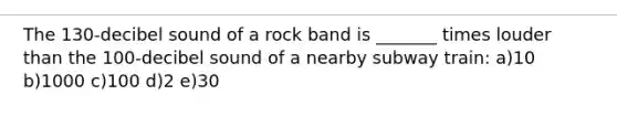 The 130-decibel sound of a rock band is _______ times louder than the 100-decibel sound of a nearby subway train: a)10 b)1000 c)100 d)2 e)30