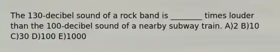 The 130-decibel sound of a rock band is ________ times louder than the 100-decibel sound of a nearby subway train. A)2 B)10 C)30 D)100 E)1000