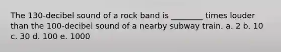 The 130-decibel sound of a rock band is ________ times louder than the 100-decibel sound of a nearby subway train. a. 2 b. 10 c. 30 d. 100 e. 1000