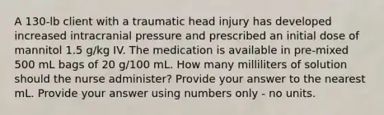 A 130-lb client with a traumatic head injury has developed increased intracranial pressure and prescribed an initial dose of mannitol 1.5 g/kg IV. The medication is available in pre-mixed 500 mL bags of 20 g/100 mL. How many milliliters of solution should the nurse administer? Provide your answer to the nearest mL. Provide your answer using numbers only - no units.