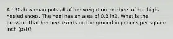 A 130-lb woman puts all of her weight on one heel of her high-heeled shoes. The heel has an area of 0.3 in2. What is the pressure that her heel exerts on the ground in pounds per square inch (psi)?