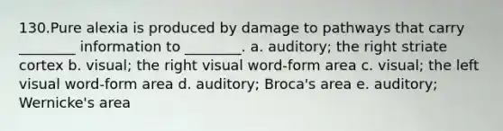 130.Pure alexia is produced by damage to pathways that carry ________ information to ________. a. auditory; the right striate cortex b. visual; the right visual word-form area c. visual; the left visual word-form area d. auditory; Broca's area e. auditory; Wernicke's area