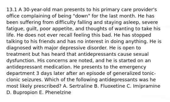 13.1 A 30-year-old man presents to his primary care provider's office complaining of being "down" for the last month. He has been suffering from difficulty falling and staying asleep, severe fatigue, guilt, poor appetite, and thoughts of wanting to take his life. He does not ever recall feeling this bad. He has stopped talking to his friends and has no interest in doing anything. He is diagnosed with major depressive disorder. He is open to treatment but has heard that antidepressants cause sexual dysfunction. His concerns are noted, and he is started on an antidepressant medication. He presents to the emergency department 3 days later after an episode of generalized tonic-clonic seizures. Which of the following antidepressants was he most likely prescribed? A. Sertraline B. Fluoxetine C. Imipramine D. Bupropion E. Phenelzine