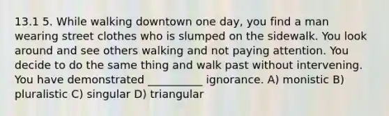 13.1 5. While walking downtown one day, you find a man wearing street clothes who is slumped on the sidewalk. You look around and see others walking and not paying attention. You decide to do the same thing and walk past without intervening. You have demonstrated __________ ignorance. A) monistic B) pluralistic C) singular D) triangular