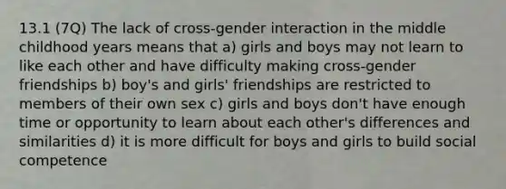 13.1 (7Q) The lack of cross-gender interaction in the middle childhood years means that a) girls and boys may not learn to like each other and have difficulty making cross-gender friendships b) boy's and girls' friendships are restricted to members of their own sex c) girls and boys don't have enough time or opportunity to learn about each other's differences and similarities d) it is more difficult for boys and girls to build social competence