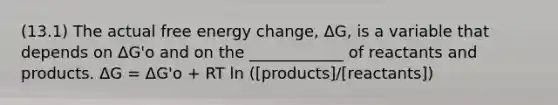 (13.1) The actual free energy change, ΔG, is a variable that depends on ΔG'o and on the ____________ of reactants and products. ΔG = ΔG'o + RT ln ([products]/[reactants])