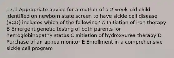 13.1 Appropriate advice for a mother of a 2-week-old child identified on newborn state screen to have sickle cell disease (SCD) includes which of the following? A Initiation of iron therapy B Emergent genetic testing of both parents for hemoglobinopathy status C Initiation of hydroxyurea therapy D Purchase of an apnea monitor E Enrollment in a comprehensive sickle cell program