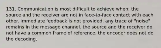 131. Communication is most difficult to achieve when: the source and the receiver are not in face-to-face contact with each other. immediate feedback is not provided. any trace of "noise" remains in the message channel. the source and the receiver do not have a common frame of reference. the encoder does not do the decoding.