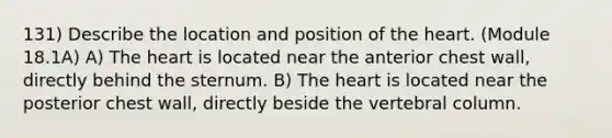 131) Describe the location and position of the heart. (Module 18.1A) A) The heart is located near the anterior chest wall, directly behind the sternum. B) The heart is located near the posterior chest wall, directly beside the vertebral column.