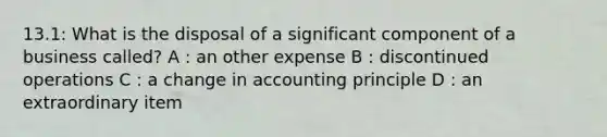 13.1: What is the disposal of a significant component of a business called? A : an other expense B : discontinued operations C : a change in accounting principle D : an extraordinary item