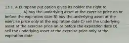 13.1. A European put option gives its holder the right to _________. A) buy the underlying asset at the exercise price on or before the expiration date B) buy the underlying asset at the exercise price only at the expiration date C) sell the underlying asset at the exercise price on or before the expiration date D) sell the underlying asset at the exercise price only at the expiration date