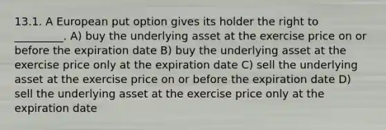 13.1. A European put option gives its holder the right to _________. A) buy the underlying asset at the exercise price on or before the expiration date B) buy the underlying asset at the exercise price only at the expiration date C) sell the underlying asset at the exercise price on or before the expiration date D) sell the underlying asset at the exercise price only at the expiration date