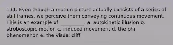 131. Even though a motion picture actually consists of a series of still frames, we perceive them conveying continuous movement. This is an example of __________. a. autokinetic illusion b. stroboscopic motion c. induced movement d. the phi phenomenon e. the visual cliff