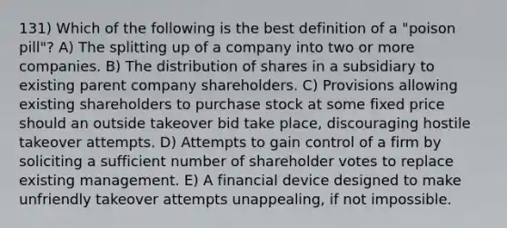 131) Which of the following is the best definition of a "poison pill"? A) The splitting up of a company into two or more companies. B) The distribution of shares in a subsidiary to existing parent company shareholders. C) Provisions allowing existing shareholders to purchase stock at some fixed price should an outside takeover bid take place, discouraging hostile takeover attempts. D) Attempts to gain control of a firm by soliciting a sufficient number of shareholder votes to replace existing management. E) A financial device designed to make unfriendly takeover attempts unappealing, if not impossible.