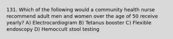 131. Which of the following would a community health nurse recommend adult men and women over the age of 50 receive yearly? A) Electrocardiogram B) Tetanus booster C) Flexible endoscopy D) Hemoccult stool testing