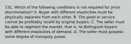 131. Which of the following conditions is not required for price discrimination? A. Buyer with different elasticities must be physically separate from each other. B. The good or service cannot be profitably resold by original buyers. C. The seller must be able to segment the market, that is, to distinguish buyers with different elasticities of demand. D. The seller must possess some degree of monopoly power.