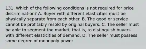 131. Which of the following conditions is not required for price discrimination? A. Buyer with different elasticities must be physically separate from each other. B. The good or service cannot be profitably resold by original buyers. C. The seller must be able to segment the market, that is, to distinguish buyers with different elasticities of demand. D. The seller must possess some degree of monopoly power.