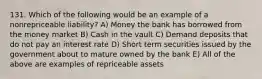 131. Which of the following would be an example of a nonrepriceable liability? A) Money the bank has borrowed from the money market B) Cash in the vault C) Demand deposits that do not pay an interest rate D) Short term securities issued by the government about to mature owned by the bank E) All of the above are examples of repriceable assets