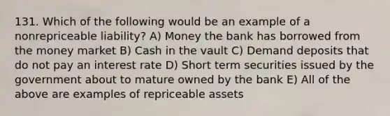 131. Which of the following would be an example of a nonrepriceable liability? A) Money the bank has borrowed from the money market B) Cash in the vault C) Demand deposits that do not pay an interest rate D) Short term securities issued by the government about to mature owned by the bank E) All of the above are examples of repriceable assets