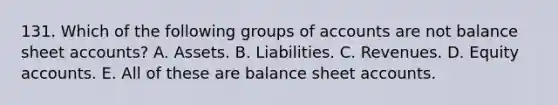 131. Which of the following groups of accounts are not balance sheet accounts? A. Assets. B. Liabilities. C. Revenues. D. Equity accounts. E. All of these are balance sheet accounts.