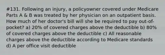 #131. Following an injury, a policyowner covered under Medicare Parts A & B was treated by her physician on an outpatient basis. How much of her doctor's bill will she be required to pay out-of-pocket? a) 20% of covered charges above the deductible b) 80% of covered charges above the deductible c) All reasonable charges above the deductible according to Medicare standards d) A per office visit deductible