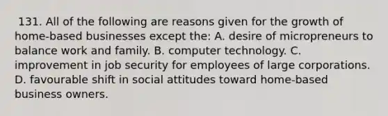 ​ 131. All of the following are reasons given for the growth of home-based businesses ​except ​the: A. ​desire of micropreneurs to balance work and family. ​B. ​computer technology. ​C. ​improvement in job security for employees of large corporations. ​D. ​favourable shift in social attitudes toward home-based business owners.