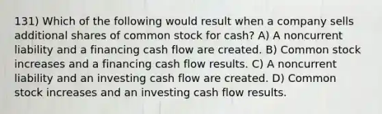 131) Which of the following would result when a company sells additional shares of common stock for cash? A) A noncurrent liability and a financing cash flow are created. B) Common stock increases and a financing cash flow results. C) A noncurrent liability and an investing cash flow are created. D) Common stock increases and an investing cash flow results.